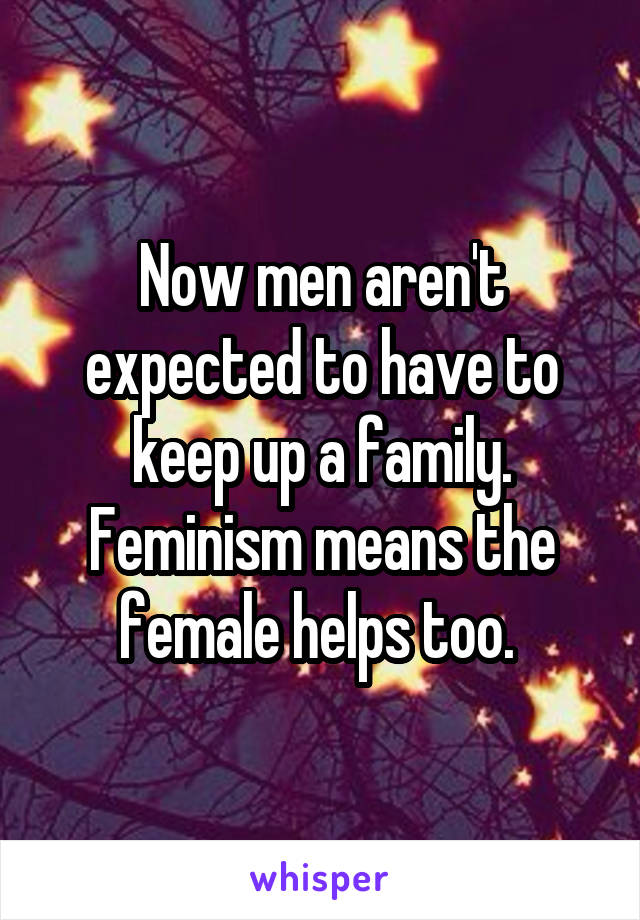 Now men aren't expected to have to keep up a family. Feminism means the female helps too. 