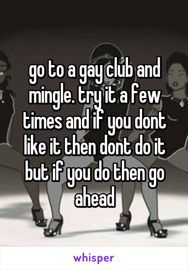 go to a gay club and mingle. try it a few times and if you dont like it then dont do it but if you do then go ahead