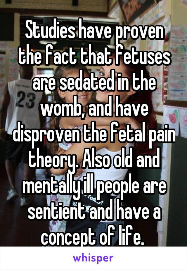 Studies have proven the fact that fetuses are sedated in the womb, and have disproven the fetal pain theory. Also old and mentally ill people are sentient and have a concept of life. 