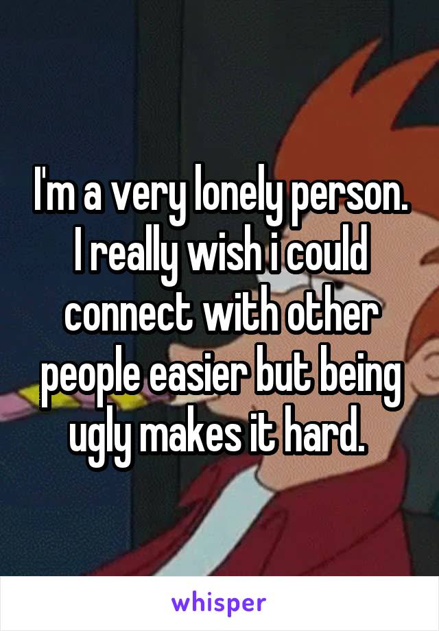 I'm a very lonely person. I really wish i could connect with other people easier but being ugly makes it hard. 