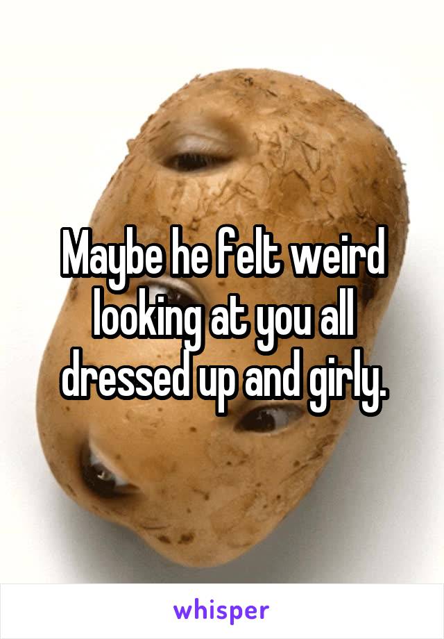 Maybe he felt weird looking at you all dressed up and girly.