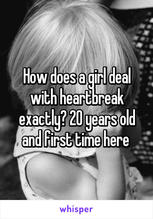 How does a girl deal with heartbreak exactly? 20 years old and first time here 