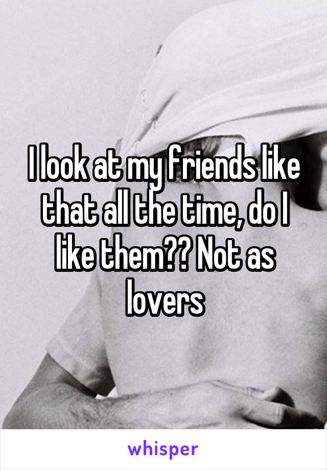 I look at my friends like that all the time, do I like them?? Not as lovers