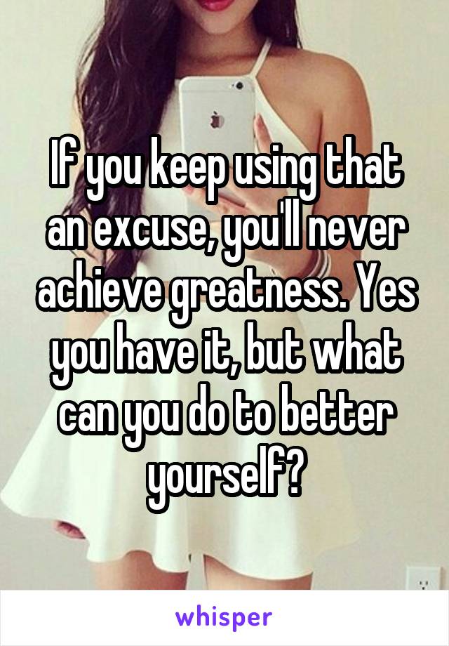 If you keep using that an excuse, you'll never achieve greatness. Yes you have it, but what can you do to better yourself?