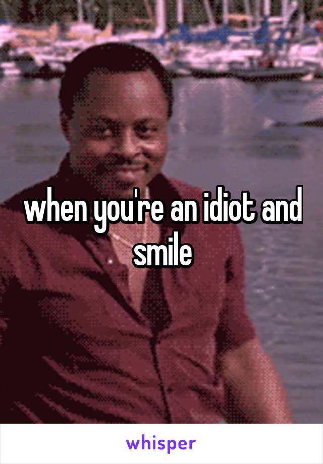 when you're an idiot and smile