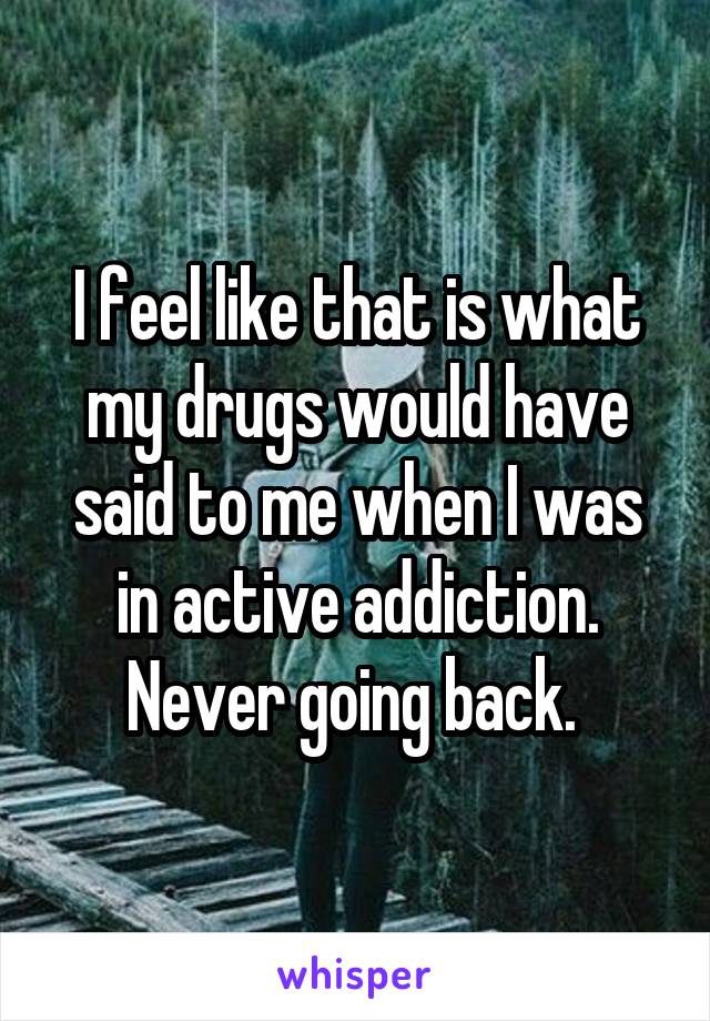 I feel like that is what my drugs would have said to me when I was in active addiction. Never going back. 