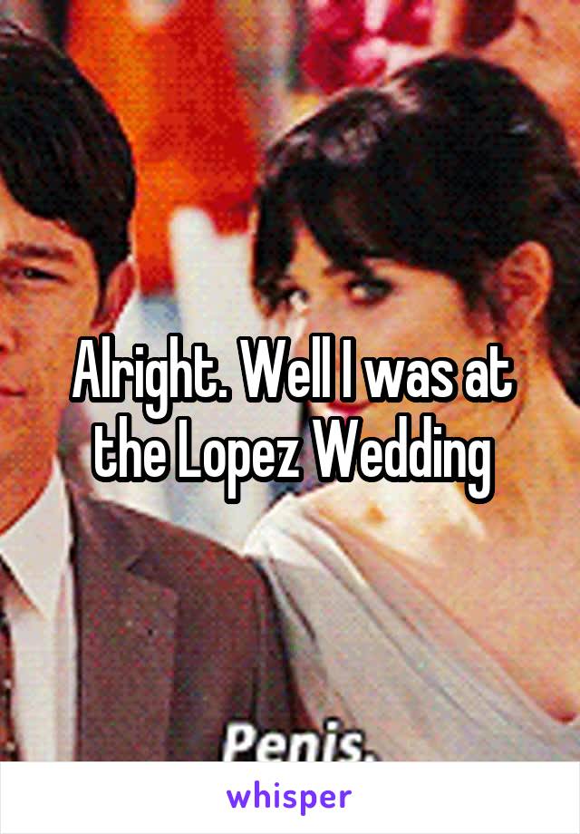 Alright. Well I was at the Lopez Wedding
