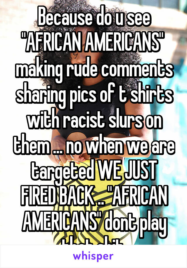 Because do u see "AFRICAN AMERICANS"  making rude comments sharing pics of t shirts with racist slurs on them ... no when we are targeted WE JUST FIRED BACK .. "AFRICAN AMERICANS" dont play that shit 