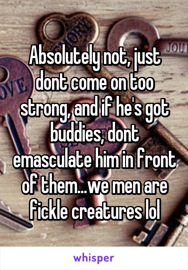 Absolutely not, just dont come on too strong, and if he's got buddies, dont emasculate him in front of them...we men are fickle creatures lol