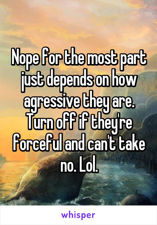 Nope for the most part just depends on how agressive they are. Turn off if they're forceful and can't take no. Lol.