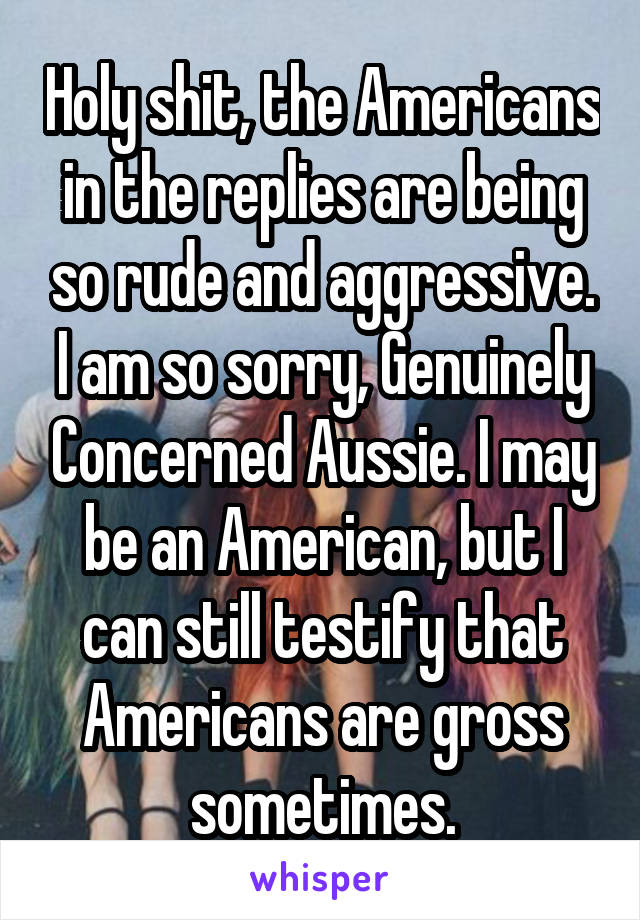 Holy shit, the Americans in the replies are being so rude and aggressive. I am so sorry, Genuinely Concerned Aussie. I may be an American, but I can still testify that Americans are gross sometimes.