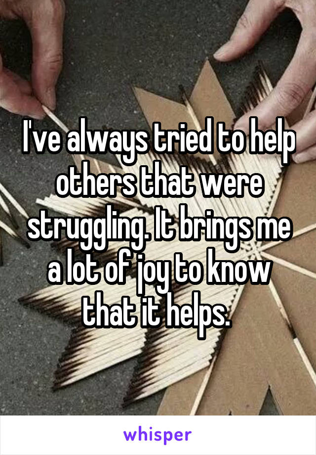 I've always tried to help others that were struggling. It brings me a lot of joy to know that it helps. 