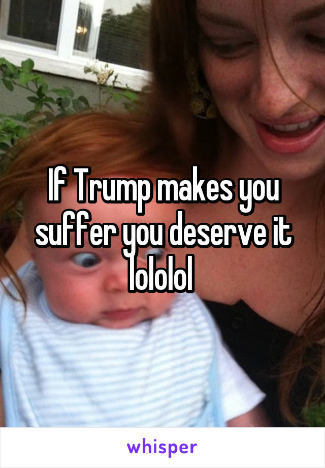 If Trump makes you suffer you deserve it lololol 