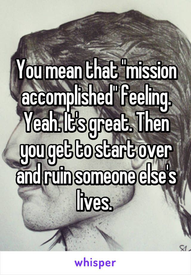 You mean that "mission accomplished" feeling. Yeah. It's great. Then you get to start over and ruin someone else's lives. 