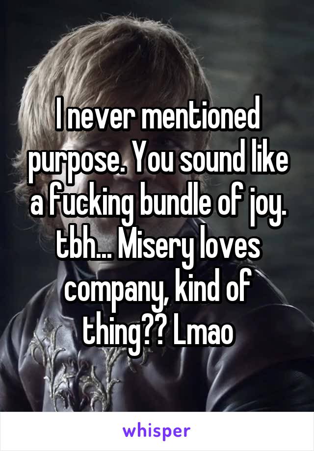 I never mentioned purpose. You sound like a fucking bundle of joy. tbh... Misery loves company, kind of thing?? Lmao