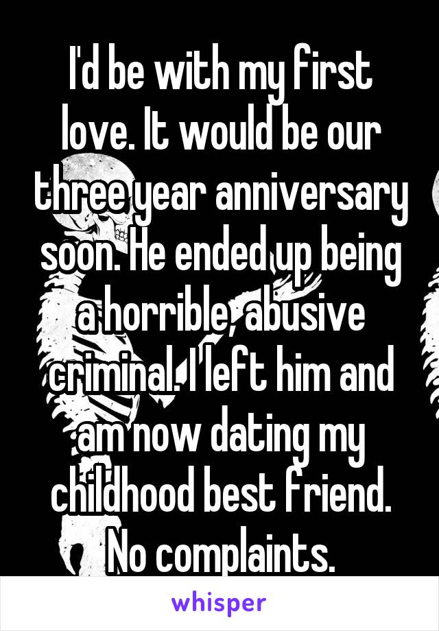 I'd be with my first love. It would be our three year anniversary soon. He ended up being a horrible, abusive criminal. I left him and am now dating my childhood best friend. No complaints.