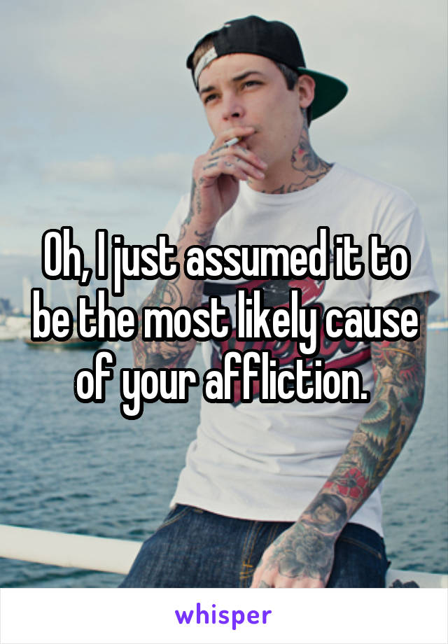 Oh, I just assumed it to be the most likely cause of your affliction. 