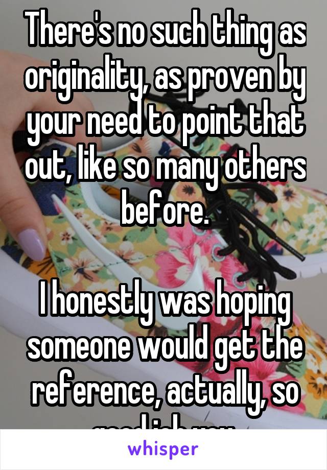 There's no such thing as originality, as proven by your need to point that out, like so many others before.

I honestly was hoping someone would get the reference, actually, so good job you.