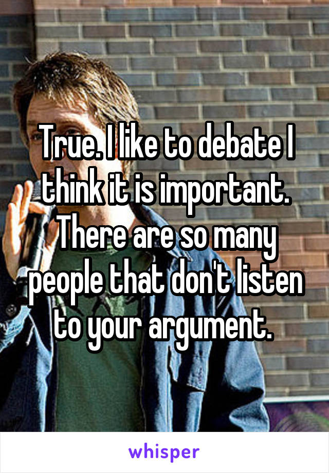 True. I like to debate I think it is important. There are so many people that don't listen to your argument. 