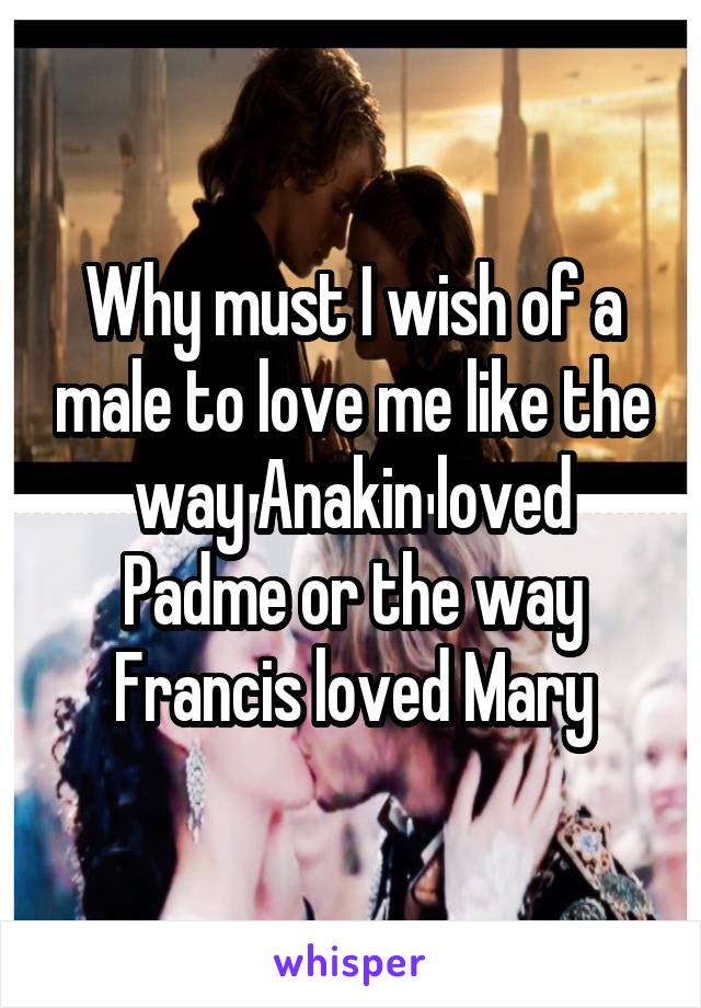 Why must I wish of a male to love me like the way Anakin loved Padme or the way Francis loved Mary