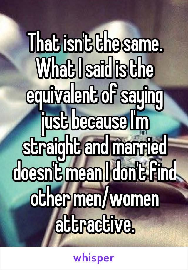That isn't the same.
What I said is the equivalent of saying just because I'm straight and married doesn't mean I don't find other men/women attractive.