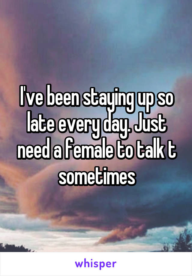 I've been staying up so late every day. Just need a female to talk t sometimes