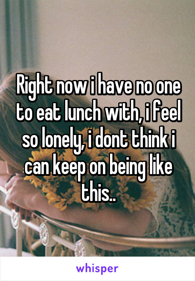 Right now i have no one to eat lunch with, i feel so lonely, i dont think i can keep on being like this..