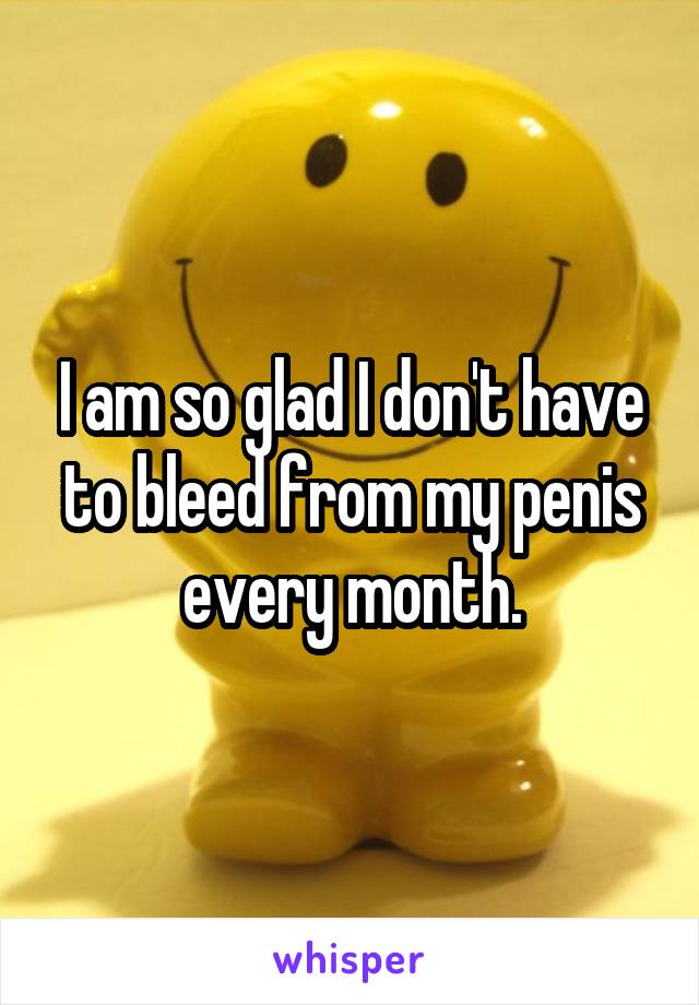 I am so glad I don't have to bleed from my penis every month.