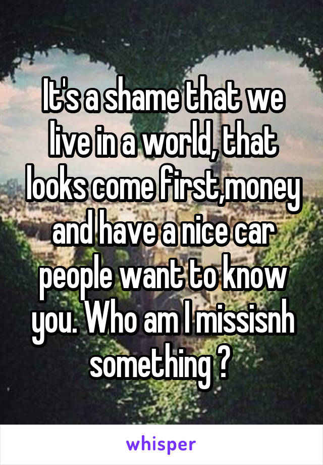 It's a shame that we live in a world, that looks come first,money and have a nice car people want to know you. Who am I missisnh something ? 