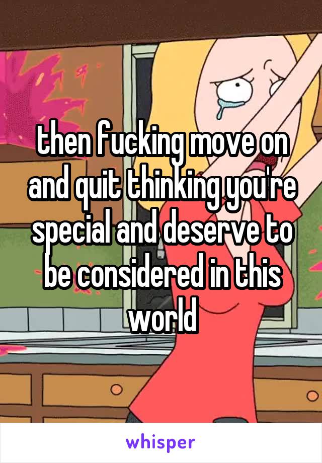 then fucking move on and quit thinking you're special and deserve to be considered in this world