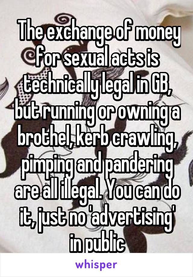  The exchange of money for sexual acts is technically legal in GB, but running or owning a brothel, kerb crawling, pimping and pandering are all illegal. You can do it, just no 'advertising' in public
