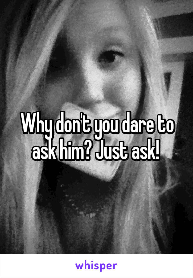 Why don't you dare to ask him? Just ask! 