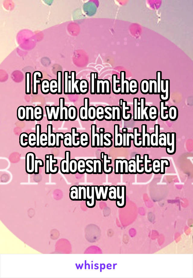 I feel like I'm the only one who doesn't like to celebrate his birthday
Or it doesn't matter anyway