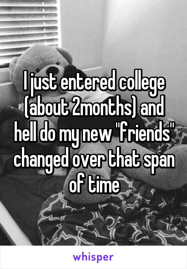 I just entered college (about 2months) and hell do my new "friends" changed over that span of time