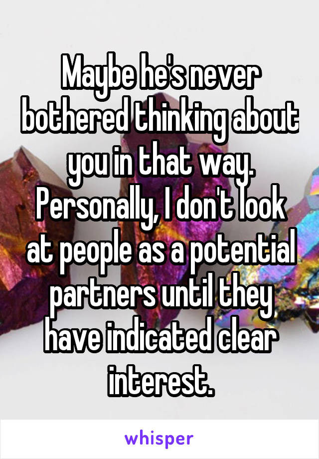 Maybe he's never bothered thinking about you in that way. Personally, I don't look at people as a potential partners until they have indicated clear interest.