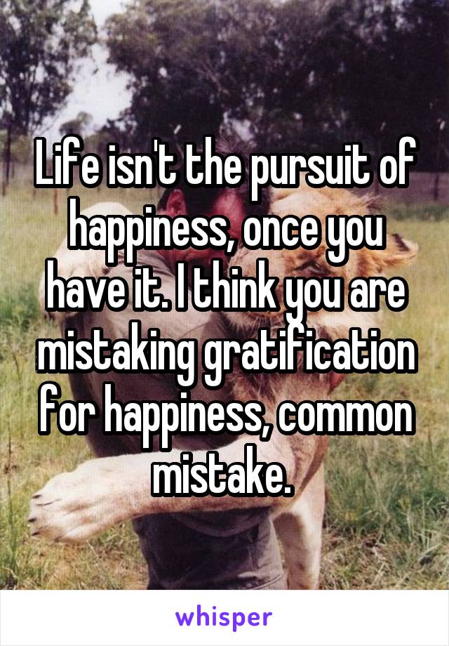 Life isn't the pursuit of happiness, once you have it. I think you are mistaking gratification for happiness, common mistake. 