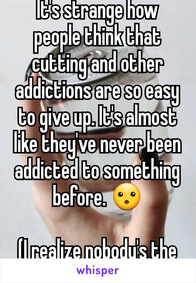 It's strange how people think that cutting and other addictions are so easy to give up. It's almost like they've never been addicted to something before. 😮

(I realize nobody's the same)