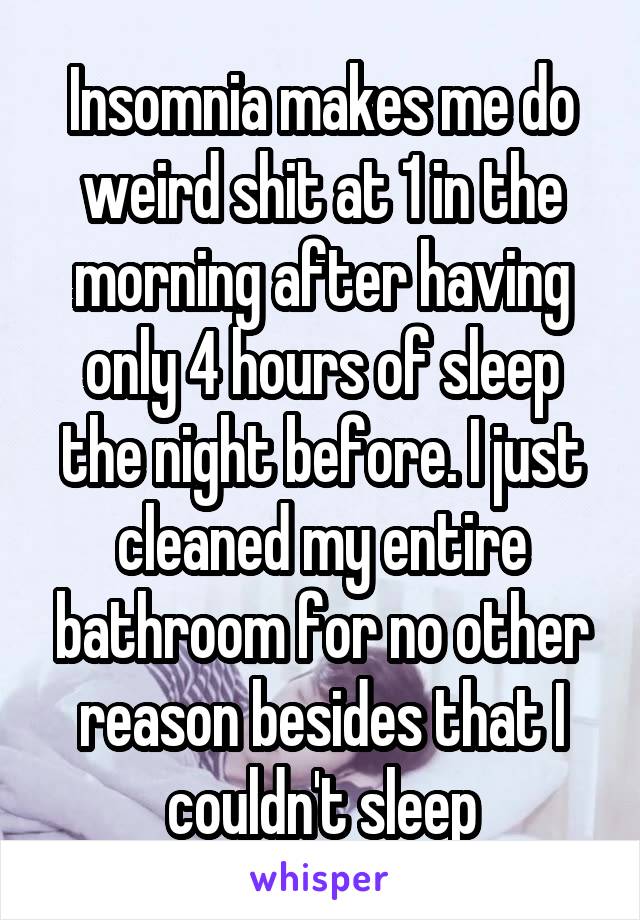 Insomnia makes me do weird shit at 1 in the morning after having only 4 hours of sleep the night before. I just cleaned my entire bathroom for no other reason besides that I couldn't sleep