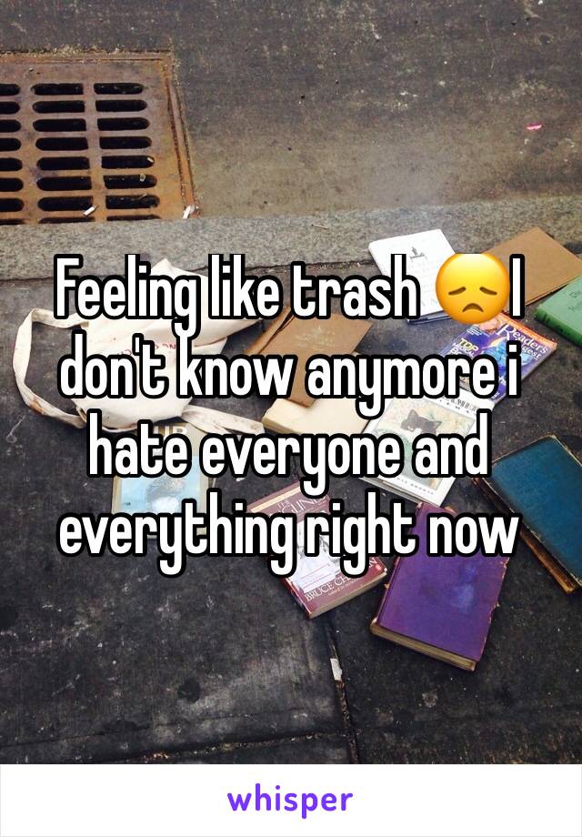 Feeling like trash 😞I don't know anymore i hate everyone and everything right now 