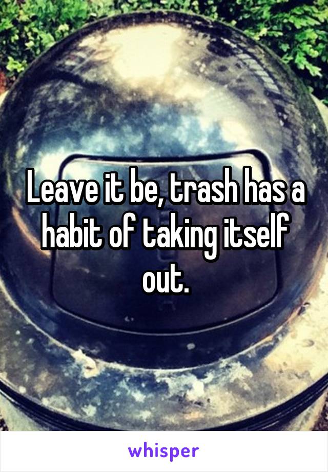 Leave it be, trash has a habit of taking itself out.