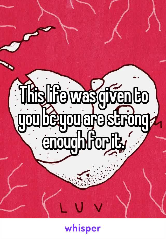 This life was given to you bc you are strong enough for it.