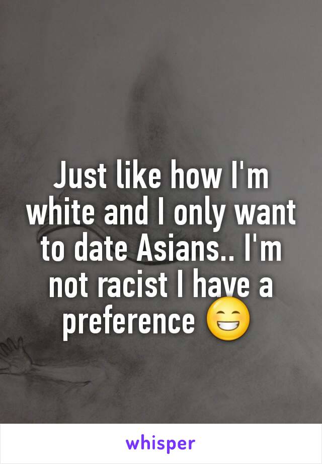 Just like how I'm white and I only want to date Asians.. I'm not racist I have a preference 😁 