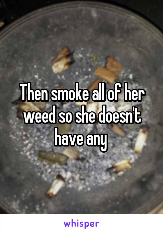 Then smoke all of her weed so she doesn't have any 