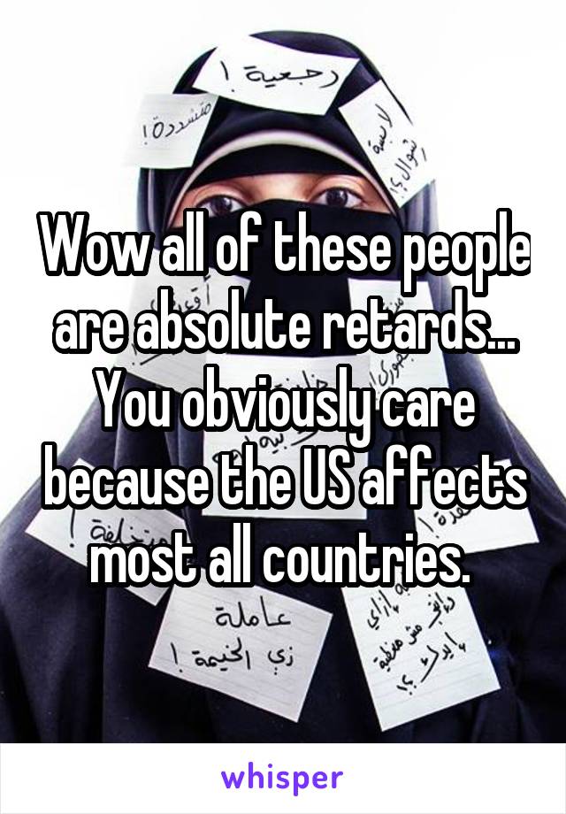 Wow all of these people are absolute retards... You obviously care because the US affects most all countries. 