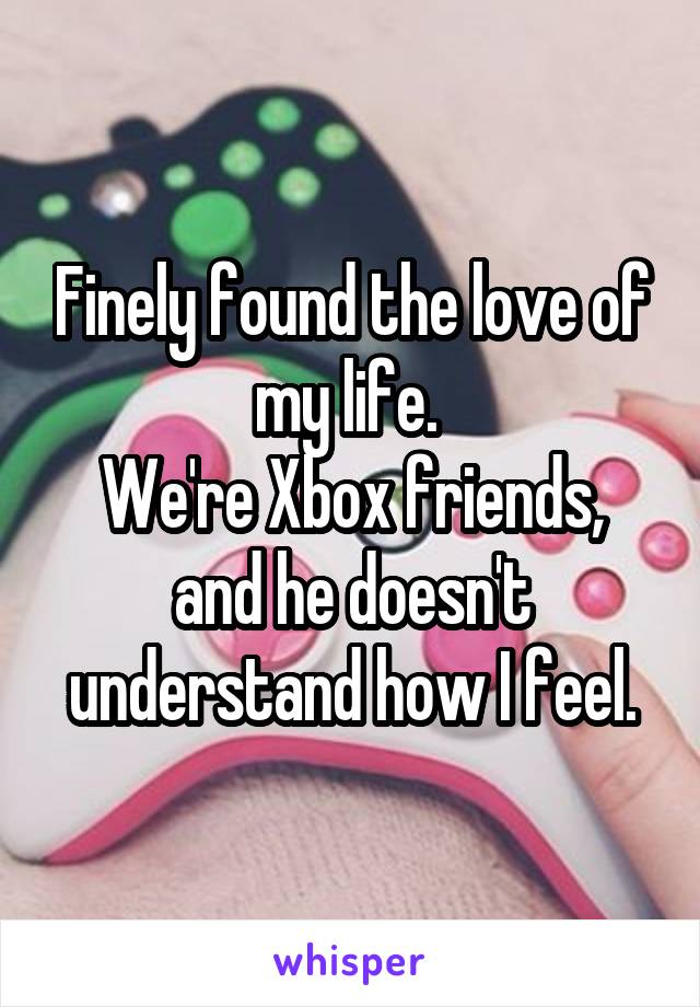 Finely found the love of my life. 
We're Xbox friends, and he doesn't understand how I feel.