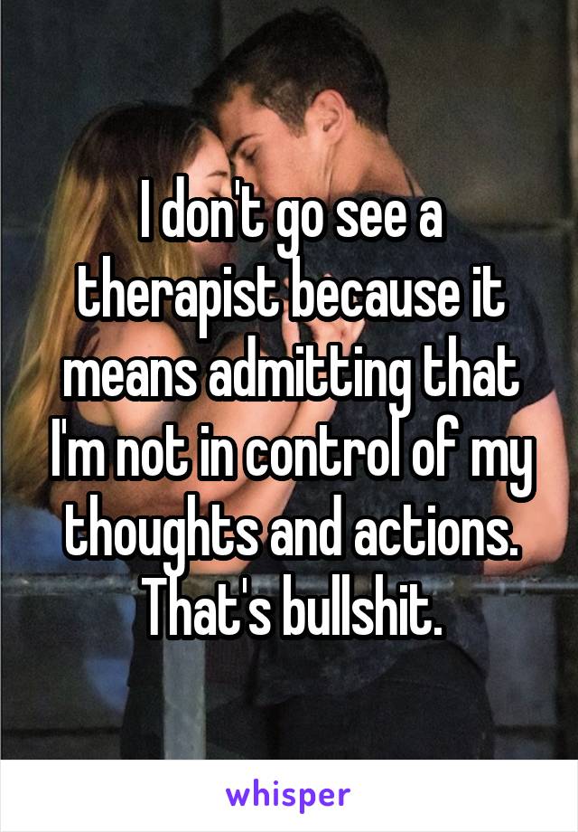 I don't go see a therapist because it means admitting that I'm not in control of my thoughts and actions.
That's bullshit.