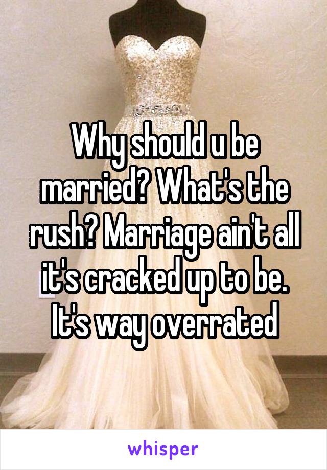 Why should u be married? What's the rush? Marriage ain't all it's cracked up to be. It's way overrated