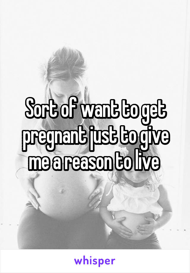 Sort of want to get pregnant just to give me a reason to live 