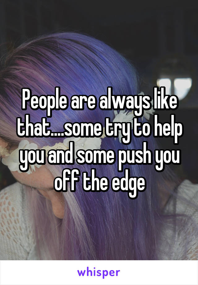 People are always like that....some try to help you and some push you off the edge