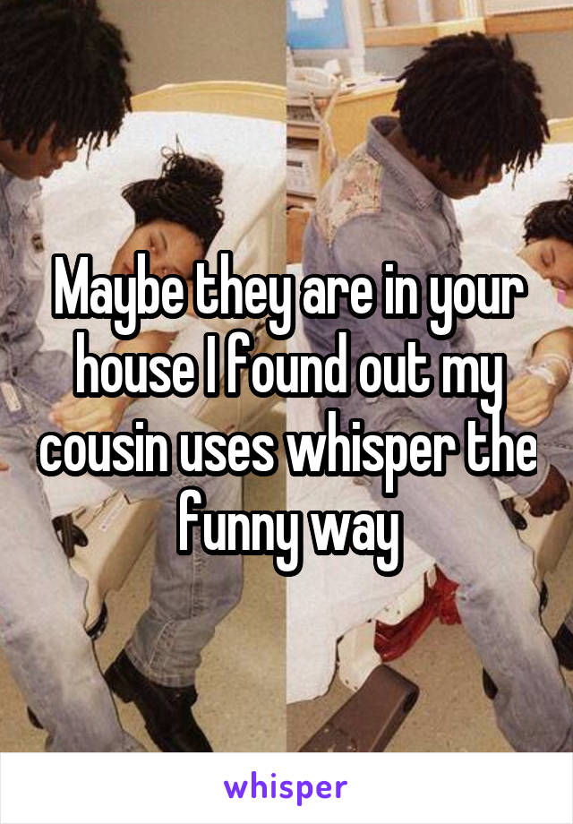 Maybe they are in your house I found out my cousin uses whisper the funny way